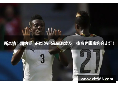 新恋情！加纳乔与网红洛巴兹同游埃及，体育界甜蜜约会走红！